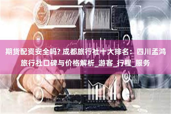 期货配资安全吗? 成都旅行社十大排名：四川孟鸿旅行社口碑与价格解析_游客_行程_服务