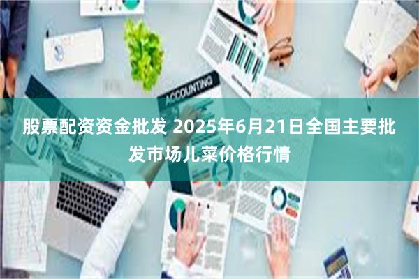 股票配资资金批发 2025年6月21日全国主要批发市场儿菜价格行情