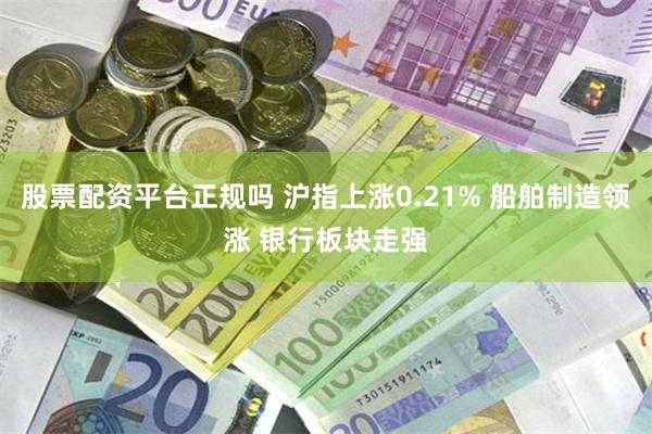 股票配资平台正规吗 沪指上涨0.21% 船舶制造领涨 银行板块走强