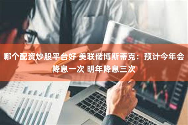 哪个配资炒股平台好 美联储博斯蒂克：预计今年会降息一次 明年降息三次