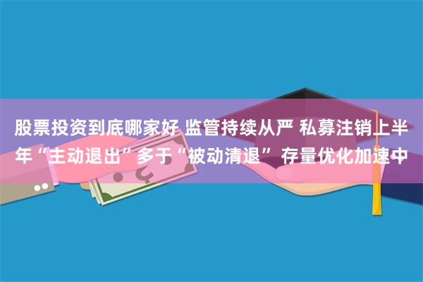 股票投资到底哪家好 监管持续从严 私募注销上半年“主动退出”多于“被动清退” 存量优化加速中