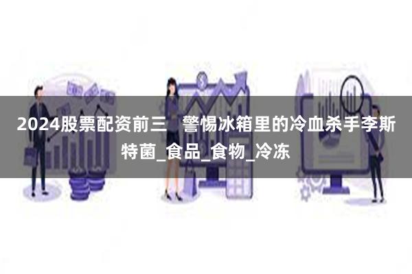 2024股票配资前三   警惕冰箱里的冷血杀手李斯特菌_食品_食物_冷冻