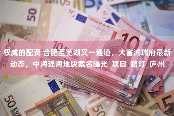 权威的配资 合肥至芜湖又一通道，大富鸿瑞府最新动态，中海瑶海地块案名曝光_项目_路灯_庐州