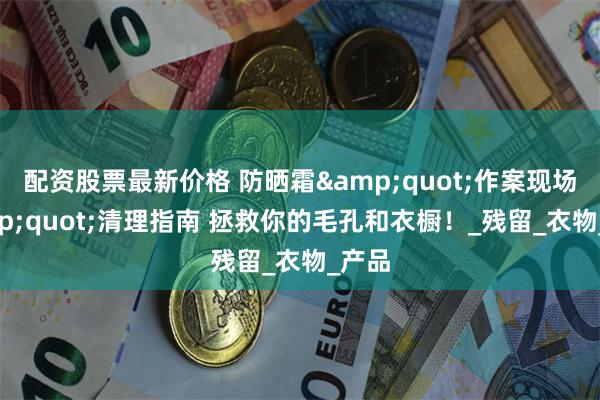 配资股票最新价格 防晒霜&quot;作案现场&quot;清理指南 拯救你的毛孔和衣橱！_残留_衣物_产品