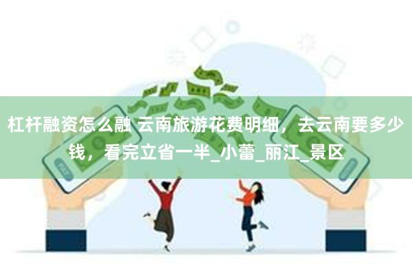 杠杆融资怎么融 云南旅游花费明细，去云南要多少钱，看完立省一半_小蕾_丽江_景区