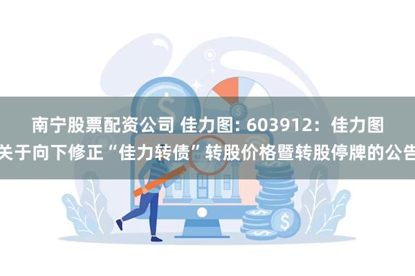 南宁股票配资公司 佳力图: 603912：佳力图关于向下修正“佳力转债”转股价格暨转股停牌的公告