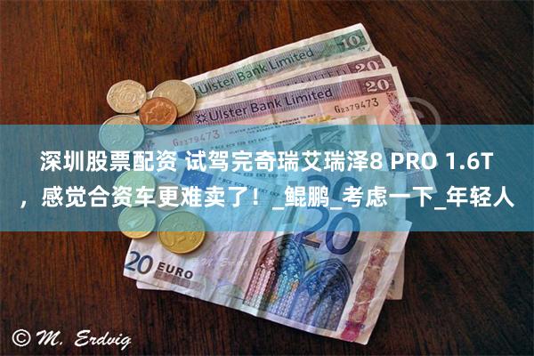 深圳股票配资 试驾完奇瑞艾瑞泽8 PRO 1.6T，感觉合资车更难卖了！_鲲鹏_考虑一下_年轻人