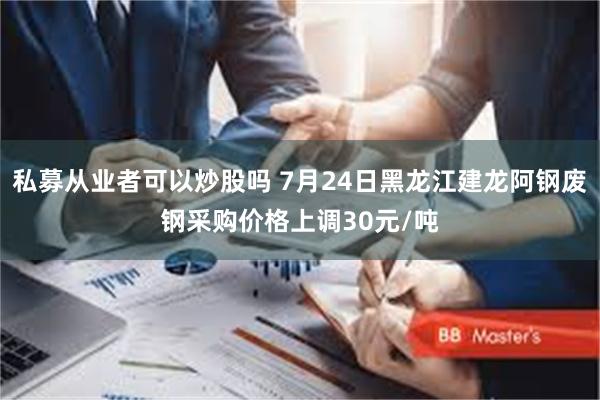 私募从业者可以炒股吗 7月24日黑龙江建龙阿钢废钢采购价格上调30元/吨