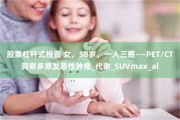 股票杠杆式投资 女，58岁，一人三癌——PET/CT洞察多原发恶性肿瘤_代谢_SUVmax_al