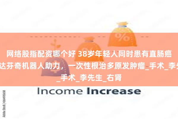 网络股指配资哪个好 38岁年轻人同时患有直肠癌和肾癌！达芬奇机器人助力，一次性根治多原发肿瘤_手术_李先生_右肾