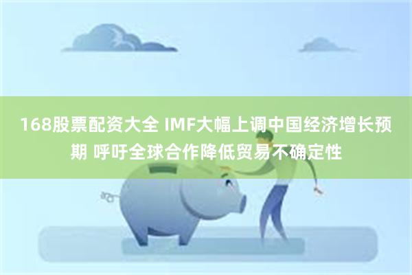 168股票配资大全 IMF大幅上调中国经济增长预期 呼吁全球合作降低贸易不确定性