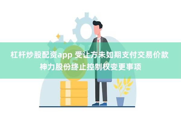 杠杆炒股配资app 受让方未如期支付交易价款 神力股份终止控制权变更事项