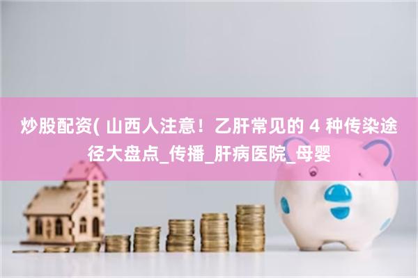 炒股配资( 山西人注意！乙肝常见的 4 种传染途径大盘点_传播_肝病医院_母婴