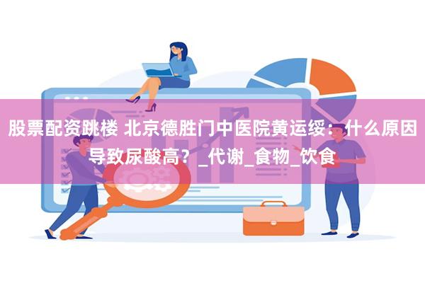 股票配资跳楼 北京德胜门中医院黄运绥：什么原因导致尿酸高？_代谢_食物_饮食