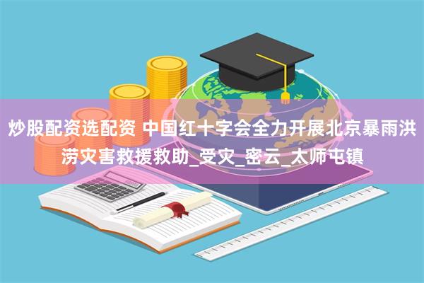 炒股配资选配资 中国红十字会全力开展北京暴雨洪涝灾害救援救助_受灾_密云_太师屯镇