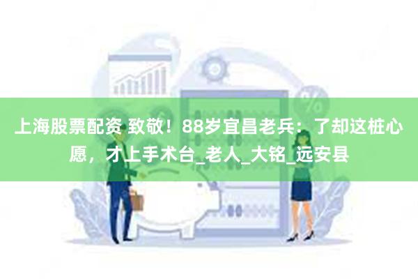 上海股票配资 致敬！88岁宜昌老兵：了却这桩心愿，才上手术台_老人_大铭_远安县