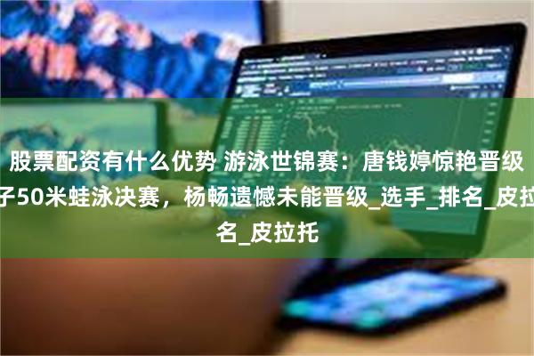 股票配资有什么优势 游泳世锦赛：唐钱婷惊艳晋级女子50米蛙泳决赛，杨畅遗憾未能晋级_选手_排名_皮拉托