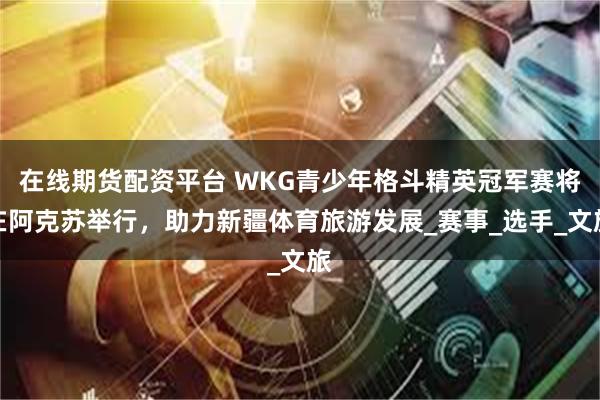 在线期货配资平台 WKG青少年格斗精英冠军赛将在阿克苏举行，助力新疆体育旅游发展_赛事_选手_文旅