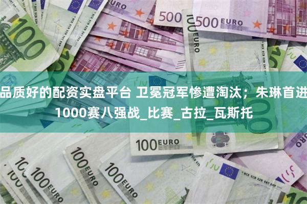 品质好的配资实盘平台 卫冕冠军惨遭淘汰；朱琳首进1000赛八强战_比赛_古拉_瓦斯托