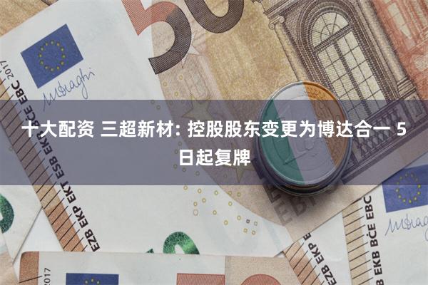 十大配资 三超新材: 控股股东变更为博达合一 5日起复牌