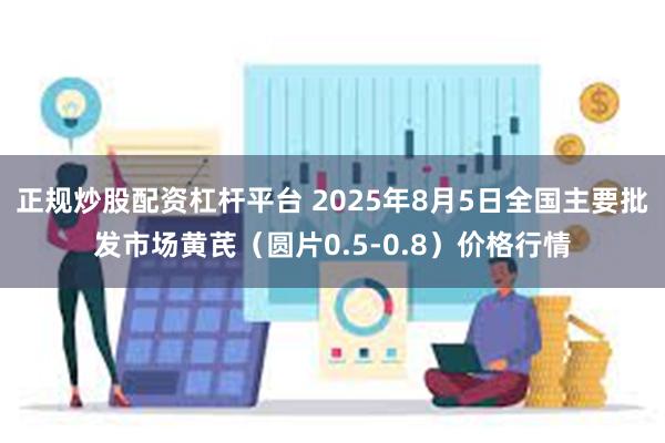 正规炒股配资杠杆平台 2025年8月5日全国主要批发市场黄芪（圆片0.5-0.8）价格行情