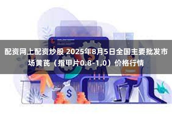 配资网上配资炒股 2025年8月5日全国主要批发市场黄芪（指甲片0.8-1.0）价格行情
