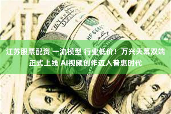 江苏股票配资 一流模型 行业低价！万兴天幕双端正式上线 AI视频创作迈入普惠时代