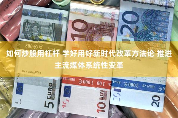 如何炒股用杠杆 学好用好新时代改革方法论 推进主流媒体系统性变革