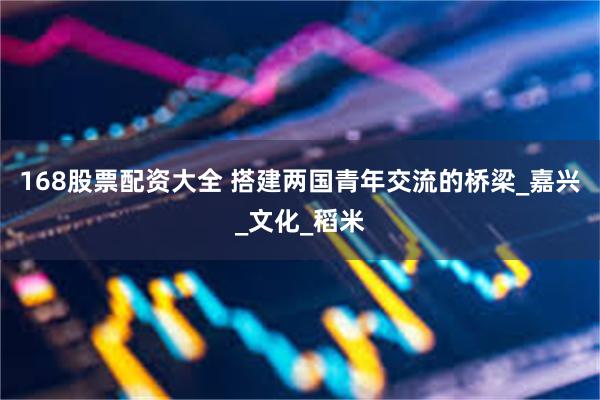 168股票配资大全 搭建两国青年交流的桥梁_嘉兴_文化_稻米
