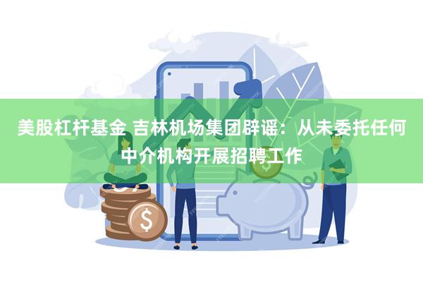 美股杠杆基金 吉林机场集团辟谣：从未委托任何中介机构开展招聘工作