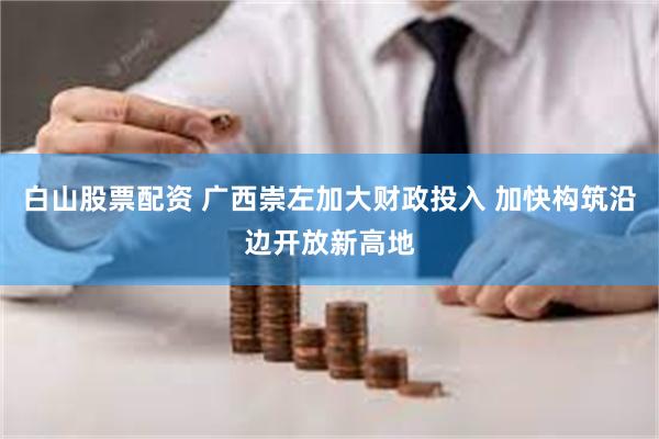 白山股票配资 广西崇左加大财政投入 加快构筑沿边开放新高地