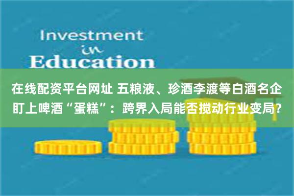 在线配资平台网址 五粮液、珍酒李渡等白酒名企盯上啤酒“蛋糕”：跨界入局能否搅动行业变局？