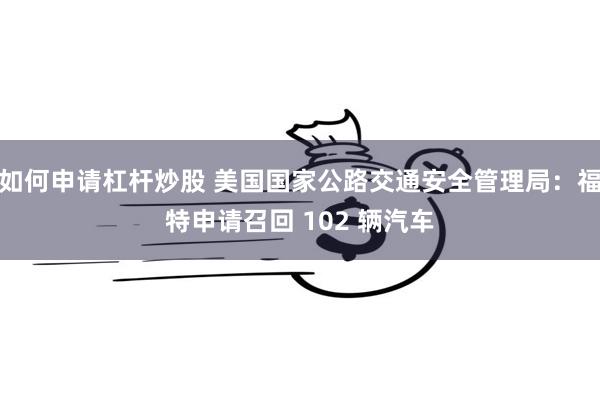 如何申请杠杆炒股 美国国家公路交通安全管理局：福特申请召回 102 辆汽车