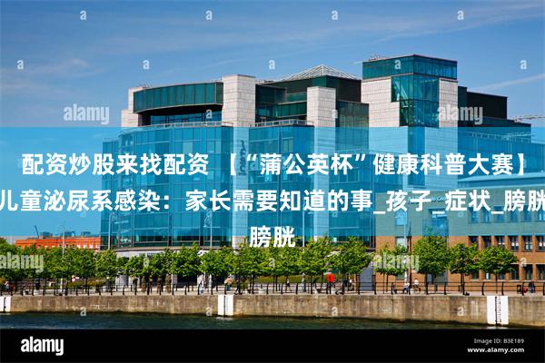 配资炒股来找配资 【“蒲公英杯”健康科普大赛】儿童泌尿系感染：家长需要知道的事_孩子_症状_膀胱