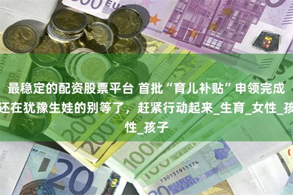 最稳定的配资股票平台 首批“育儿补贴”申领完成，还在犹豫生娃的别等了，赶紧行动起来_生育_女性_孩子