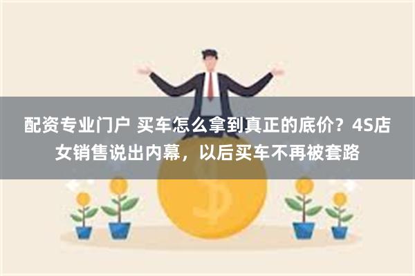 配资专业门户 买车怎么拿到真正的底价？4S店女销售说出内幕，以后买车不再被套路