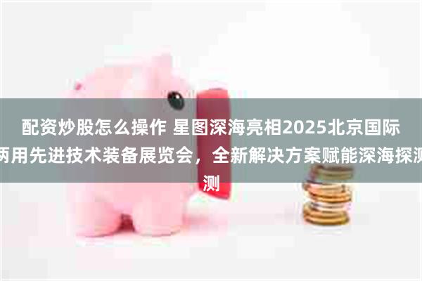配资炒股怎么操作 星图深海亮相2025北京国际两用先进技术装备展览会，全新解决方案赋能深海探测