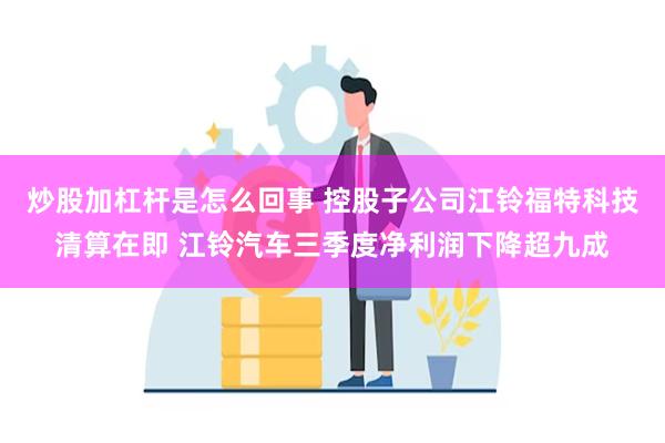 炒股加杠杆是怎么回事 控股子公司江铃福特科技清算在即 江铃汽车三季度净利润下降超九成