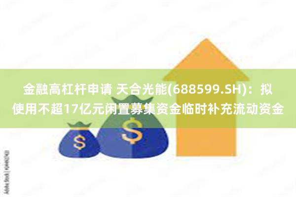 金融高杠杆申请 天合光能(688599.SH)：拟使用不超17亿元闲置募集资金临时补充流动资金